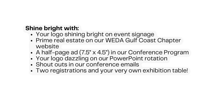 Shine bright with Your logo shining bright on event signage Prime real estate on our WEDA Gulf Coast Chapter website A half page ad 7 5 x 4 5 in our Conference Program Your logo dazzling on our PowerPoint rotation Shout outs in our conference emails Two registrations and your very own exhibition table