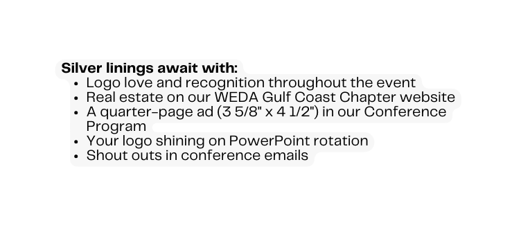 Silver linings await with Logo love and recognition throughout the event Real estate on our WEDA Gulf Coast Chapter website A quarter page ad 3 5 8 x 4 1 2 in our Conference Program Your logo shining on PowerPoint rotation Shout outs in conference emails