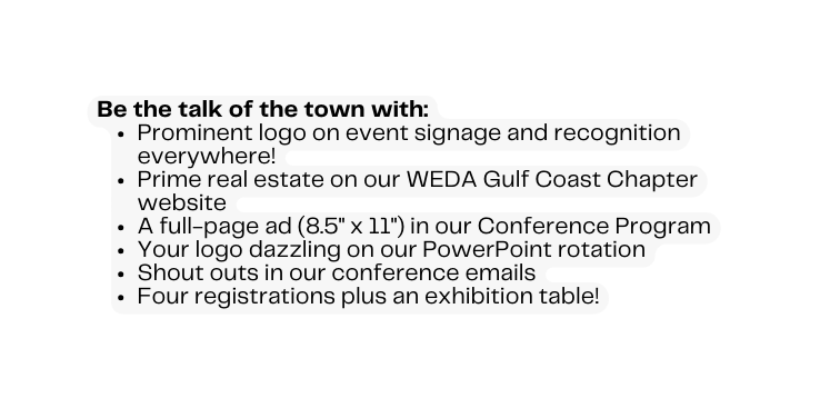 Be the talk of the town with Prominent logo on event signage and recognition everywhere Prime real estate on our WEDA Gulf Coast Chapter website A full page ad 8 5 x 11 in our Conference Program Your logo dazzling on our PowerPoint rotation Shout outs in our conference emails Four registrations plus an exhibition table