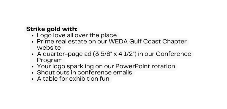 Strike gold with Logo love all over the place Prime real estate on our WEDA Gulf Coast Chapter website A quarter page ad 3 5 8 x 4 1 2 in our Conference Program Your logo sparkling on our PowerPoint rotation Shout outs in conference emails A table for exhibition fun